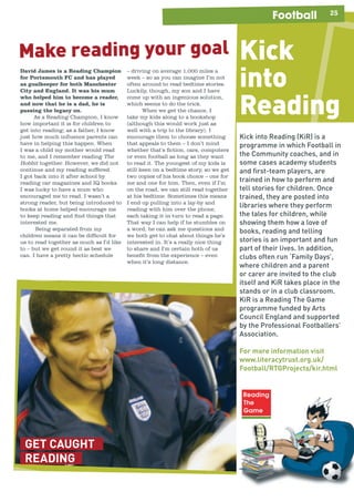 25Football
GET CAUGHT
READING
Make reading your goal Kick
into
Reading
Kick into Reading (KiR) is a
programme in which Football in
the Community coaches, and in
some cases academy students
and ﬁrst-team players, are
trained in how to perform and
tell stories for children. Once
trained, they are posted into
libraries where they perform
the tales for children, while
showing them how a love of
books, reading and telling
stories is an important and fun
part of their lives. In addition,
clubs often run ‘Family Days’,
where children and a parent
or carer are invited to the club
itself and KiR takes place in the
stands or in a club classroom.
KiR is a Reading The Game
programme funded by Arts
Council England and supported
by the Professional Footballers’
Association.
For more information visit
www.literacytrust.org.uk/
Football/RTGProjects/kir.html
– driving on average 1,000 miles a
week – so as you can imagine I’m not
often around to read bedtime stories.
Luckily, though, my son and I have
come up with an ingenious solution,
which seems to do the trick.
When we get the chance, I
take my kids along to a bookshop
(although this would work just as
well with a trip to the library). I
encourage them to choose something
that appeals to them – I don’t mind
whether that’s fiction, cars, computers
or even football as long as they want
to read it. The youngest of my kids is
still keen on a bedtime story, so we get
two copies of his book choice – one for
me and one for him. Then, even if I’m
on the road, we can still read together
at his bedtime. Sometimes this means
I end up pulling into a lay-by and
reading with him over the phone,
each taking it in turn to read a page.
That way I can help if he stumbles on
a word, he can ask me questions and
we both get to chat about things he’s
interested in. It’s a really nice thing
to share and I’m certain both of us
benefit from the experience – even
when it’s long distance.
David James is a Reading Champion
for Portsmouth FC and has played
as goalkeeper for both Manchester
City and England. It was his mum
who helped him to become a reader,
and now that he is a dad, he is
passing the legacy on.
As a Reading Champion, I know
how important it is for children to
get into reading; as a father, I know
just how much influence parents can
have in helping this happen. When
I was a child my mother would read
to me, and I remember reading The
Hobbit together. However, we did not
continue and my reading suffered.
I got back into it after school by
reading car magazines and IQ books.
I was lucky to have a mum who
encouraged me to read. I wasn’t a
strong reader, but being introduced to
books at home helped encourage me
to keep reading and find things that
interested me.
Being separated from my
children means it can be difficult for
us to read together as much as I’d like
to – but we get round it as best we
can. I have a pretty hectic schedule
 