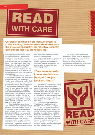 READ
WITH CARE
READ
WITH CARE
2
Visiting one residential care home
with a box of books, I was reading
out loud to a group of boys, when
one of them called enthusiastically
to a care worker, “We should get this
book!”. The care worker said: “You
already have it. Look on the shelf.”
And indeed there it was, on the
pristine, untouched shelves. The boy
looked puzzled, as if the book on the
shelf was different from the one I was
reading from.
Even when the books are there
it requires enthusiasm and knowledge
to promote them. Not every care
worker is an enthusiastic reader. And
even if they were, they might not see
potential readers in the young people
– “You just read magazines, don’t
you?”. It often seems that female care
workers find it easier to adopt the
role of reader in residential homes,
or perhaps it’s just expected of them.
But male care workers get just as
much affection and respect from the
young people: it’s just that reading
is not the first thing they think of to
talk about with them.
Joke books have gone down
well with both male care workers and
children. In one home they seized on
a collection of particularly dreadful
jokes, saying, “Steve will love these”.
Indeed, when Steve was presented
with them, he laughed just as much
as the children – or more – as he read
the jokes out loud. Care workers
often read to the younger children
at bedtime. “It really helps to calm
them down,” says Mike. He also told
me that a book on bereavement they’d
read with the children had helped
them with a recent loss.
What young people in care need,
though, is for their care workers
to have a passion and interest in
their own reading, so that they can
see the point in supporting and
encouraging others.
“They were fantastic.
I never would have
thought I’d enjoy
books so much.”
Tim told me that he didn’t really
read anything beyond the sports
pages. Sometimes he would talk about
those with the boys, but that was it.
However, he’d really enjoyed the film
Sleepers, so I gave him the novel to
try. Mind you, he was just about to go
on his honeymoon, so it might have
been wishful thinking that he would
pick it up.
I saw him three weeks later.
“I still haven’t read that book.”
I nodded. “It was your –,” I began.
“– But I’ve read three others,”
he exclaimed. Genuinely excited, he
told me how he’d been at the airport
thinking he really should read that
novel, but then his eye had gone to a
bookshop and he’d seen a biography
of Mohammed Ali, one of his all-time
heroes. “I read that and then two
others while I was away. They were
fantastic. I never would have thought
I’d enjoy books so much.”
Tim is now a dedicated reader
and happily shares what he is reading
with the young people. A lot of effort
goes into projects that promote
reading to young people in care;
perhaps more effort should be targeted
at the care workers themselves.
Children in care need more than just access to
books. Reading promoter David Kendall explains
that it is also important for the men they respect to
demonstrate that they are readers too.
 