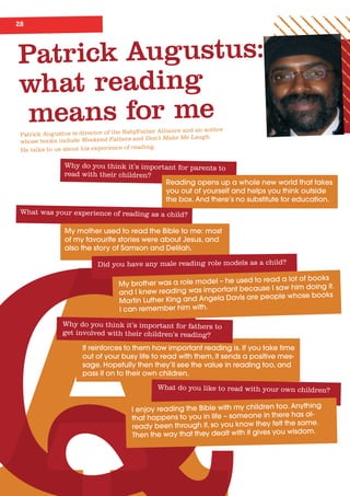 28
Patrick Augustus:
what reading
means for me
Patrick Augustus is director of the BabyFather Alliance and an author
whose books include Weekend Fathers and Don’t Make Me Laugh.
He talks to us about his experience of reading.
Why do you think it’s important for parents to
read with their children?
Reading	opens	up	a	whole	new	world	that	takes	
you	out	of	yourself	and	helps	you	think	outside	
the	box.	And	there’s	no	substitute	for	education.
What was your experience of reading as a child?
My	mother	used	to	read	the	Bible	to	me:	most	
of	my	favourite	stories	were	about	Jesus,	and	
also	the	story	of	Samson	and	Delilah.
Did you have any male reading role models as a child?
My	brother	was	a	role	model	–	he	used	to	read	a	lot	of	books	
and	I	knew	reading	was	important	because	I	saw	him	doing	it.	
Martin	Luther	King	and	Angela	Davis	are	people	whose	books	
I	can	remember	him	with.
It	reinforces	to	them	how	important	reading	is.	If	you	take	time	
out	of	your	busy	life	to	read	with	them,	it	sends	a	positive	mes-
sage.	Hopefully	then	they’ll	see	the	value	in	reading	too,	and	
pass	it	on	to	their	own	children.
Why do you think it’s important for fathers to
get involved with their children’s reading?
What do you like to read with your own children?
I	enjoy	reading	the	Bible	with	my	children	too.	Anything	
that	happens	to	you	in	life	–	someone	in	there	has	al-
ready	been	through	it,	so	you	know	they	felt	the	same.	
Then	the	way	that	they	dealt	with	it	gives	you	wisdom.
 