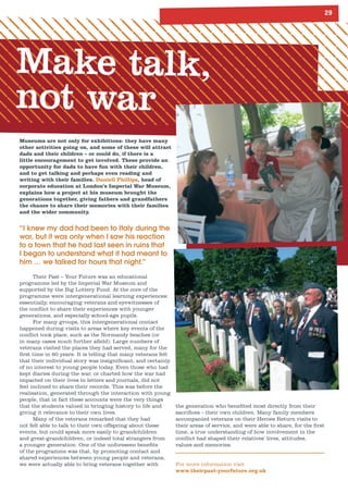 2
Make talk,
not war
Museums are not only for exhibitions: they have many
other activities going on, and some of these will attract
dads and their children – or could do, if there is a
little encouragement to get involved. These provide an
opportunity for dads to have fun with their children,
and to get talking and perhaps even reading and
writing with their families. Daniell Phillips, head of
corporate education at London’s Imperial War Museum,
explains how a project at his museum brought the
generations together, giving fathers and grandfathers
the chance to share their memories with their families
and the wider community.
“I knew my dad had been to Italy during the
war, but it was only when I saw his reaction
to a town that he had last seen in ruins that
I began to understand what it had meant to
him … we talked for hours that night.”
Their Past – Your Future was an educational
programme led by the Imperial War Museum and
supported by the Big Lottery Fund. At the core of the
programme were intergenerational learning experiences:
essentially, encouraging veterans and eyewitnesses of
the conflict to share their experiences with younger
generations, and especially school-age pupils.
For many groups, this intergenerational contact
happened during visits to areas where key events of the
conflict took place, such as the Normandy beaches (or
in many cases much further afield). Large numbers of
veterans visited the places they had served, many for the
first time in 60 years. It is telling that many veterans felt
that their individual story was insignificant, and certainly
of no interest to young people today. Even those who had
kept diaries during the war, or charted how the war had
impacted on their lives in letters and journals, did not
feel inclined to share their records. This was before the
realisation, generated through the interaction with young
people, that in fact these accounts were the very things
that the students valued in bringing history to life and
giving it relevance to their own lives.
Many of the veterans remarked that they had
not felt able to talk to their own offspring about these
events, but could speak more easily to grandchildren
and great-grandchildren, or indeed total strangers from
a younger generation. One of the unforeseen benefits
of the programme was that, by promoting contact and
shared experiences between young people and veterans,
we were actually able to bring veterans together with
the generation who benefited most directly from their
sacrifices – their own children. Many family members
accompanied veterans on their Heroes Return visits to
their areas of service, and were able to share, for the first
time, a true understanding of how involvement in the
conflict had shaped their relatives’ lives, attitudes,
values and memories.
For more information visit
www.theirpast-yourfuture.org.uk
 