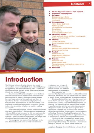 Contents
Image: Alexandra Strick
Introduction
The National Literacy Trust’s vision is of a society
where all are empowered to fulfil their potential by being
equipped with the literacy skills they need. Our focus is
therefore on those who are at risk of exclusion because
of their low levels of literacy.
Concerns about boys’ reading have been the focus
of much media attention. Government initiatives have
been launched to support schools in closing the gap
between boys’ and girls’ literacy levels and there is
speculation that the wider attainment gap between
boys and girls is underpinned by the literacy gap. This
magazine focuses on a key strategy to promote literacy
to boys: the promotion of fathers as positive reading
role models.
This is a huge challenge. Fathers are spending more
time with their children – the average time a dad spends
with his children has increased by 800 per cent since the
1970s. However, the Reading Connects survey by the
National Literacy Trust in 2005 suggests that 25 per cent
of children have never seen their dad reading.
No one agency can address this challenge on its
own. Extended schools need to work with libraries,
workplaces and a range of
organisations at community
level to analyse and meet the
reading needs of dads locally.
This magazine is a
resource for all professionals who want to address this
challenge. We believe that the case studies will inspire
a wealth of new initiatives to get fathers into reading.
The ideas featured here are a starting point – we
know there’s lots more happening. Programmes like
the National Literacy Trust’s Reading Champions and
Reading The Game initiatives are providing diverse
ways of promoting activity and gathering examples
of approaches that work. We want to spread these
approaches. The best way of doing this is through
networks and clusters. Engaging with initiatives such
as Reading Connects, Reading Champions and the
Family Reading Campaign locks an organisation into
a community of practice that inspires and informs.
Our hope is that this magazine, backed up by
networks and groups of organisations committed to
promoting dads’ reading, will stimulate a real cultural
change in families and homes across the nation.
Jonathan Douglas, Director, National Literacy Trust
4 What’s the point? Evidence from research
6 Top tips for engaging dads
8 Early years
	 Dads	speak	out	in	Stoke
	 Creepy-crawlies	for	crawlers
	 Don’t	let	go
12 Primary schools
	 Holne	Chase	dads’	club
	 Fathers	go	wild	
	 The	difference	a	day	makes
	 Dads	Matter
	 Count	men	in
	 How	to	read	a	bedtime	story...
16 Secondary schools
	 ‘Dads	and	Lads,	Mums	and	Sons’	reading	club	
	 Fathers,	football	and	fun
18 Libraries
	 Dads	in	the	library
	 Dads	have	pester	power	too
20 Prisons
	 Dads	on	disc
	 Reading	dads	at	HMP	Blantyre	House	
	 Exploring	new	territory
24 Football
	 Brentford	‘Til	I	Die	
	 Make	reading	your	goal
	 Kick	into	Reading
26 Features
	 Read	with	care
	 Make	men	the	issue
	 Patrick	Augustus:	what	reading	means	for	me	 	
	 Make	talk,	not	war
30 Resources
 