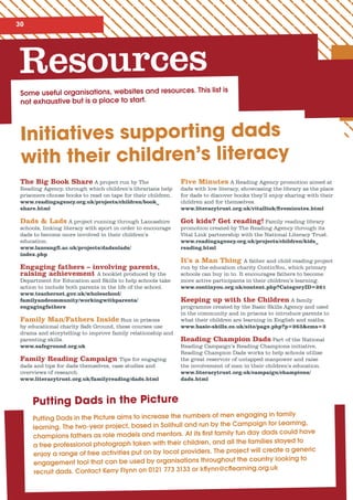 30
Resources
Some useful organisations, websites and resources. This list is
not exhaustive but is a place to start.
Initiatives supporting dads
with their children’s literacy
Putting Dads in the Picture aims to increase the numbers of men engaging in family
learning. The two-year project, based in Solihull and run by the Campaign for Learning,
champions fathers as role models and mentors. At its first family fun day dads could have
a free professional photograph taken with their children, and all the families stayed to
enjoy a range of free activities put on by local providers. The project will create a generic
engagement tool that can be used by organisations throughout the country looking to
recruit dads. Contact Kerry Flynn on 0121 773 3133 or kflynn@cflearning.org.uk
The Big Book Share A project run by The
Reading Agency, through which children’s librarians help
prisoners choose books to read on tape for their children.
www.readingagency.org.uk/projects/children/book_
share.html
Dads  Lads A project running through Lancashire
schools, linking literacy with sport in order to encourage
dads to become more involved in their children’s
education.
www.lancsngfl.ac.uk/projects/dadsnlads/
index.php
Engaging fathers – involving parents,
raising achievement A booklet produced by the
Department for Education and Skills to help schools take
action to include both parents in the life of the school.
www.teachernet.gov.uk/wholeschool/
familyandcommunity/workingwithparents/
engagingfathers
Family Man/Fathers Inside Run in prisons
by educational charity Safe Ground, these courses use
drama and storytelling to improve family relationship and
parenting skills.
www.safeground.org.uk
Family Reading Campaign Tips for engaging
dads and tips for dads themselves, case studies and
overviews of research.
www.literacytrust.org.uk/familyreading/dads.html
Five Minutes A Reading Agency promotion aimed at
dads with low literacy, showcasing the library as the place
for dads to discover books they’ll enjoy sharing with their
children and for themselves.
www.literacytrust.org.uk/vitallink/fiveminutes.html
Got kids? Get reading! Family reading library
promotion created by The Reading Agency through its
Vital Link partnership with the National Literacy Trust.
www.readingagency.org.uk/projects/children/kids_
reading.html
It’s a Man Thing A father and child reading project
run by the education charity ContinYou, which primary
schools can buy in to. It encourages fathers to become
more active participants in their children’s learning.
www.continyou.org.uk/content.php?CategoryID=261
Keeping up with the Children A family
programme created by the Basic Skills Agency and used
in the community and in prisons to introduce parents to
what their children are learning in English and maths.
www.basic-skills.co.uk/site/page.php?p=263cms=3
Reading Champion Dads Part of the National
Reading Campaign’s Reading Champions initiative,
Reading Champion Dads works to help schools utilise
the great reservoir of untapped manpower and raise
the involvement of men in their children’s education.
www.literacytrust.org.uk/campaign/champions/
dads.html
Putting Dads in the Picture
 