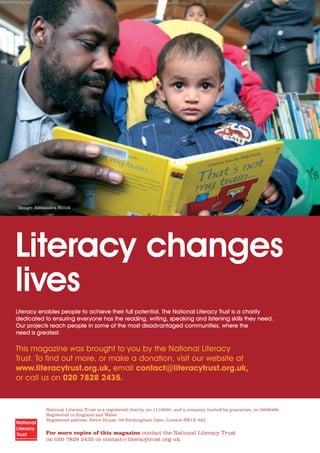 National Literacy Trust is a registered charity, no.1116260, and a company limited by guarantee, no.5836486.
Registered in England and Wales.
Registered address: Swire House, 59 Buckingham Gate, London SW1E 6AJ.
For more copies of this magazine contact the National Literacy Trust
on 020 7828 2435 or contact@literacytrust.org.uk.
Literacy changes
lives
Literacy enables people to achieve their full potential. The National Literacy Trust is a charity
dedicated to ensuring everyone has the reading, writing, speaking and listening skills they need.
Our projects reach people in some of the most disadvantaged communities, where the
need is greatest.
This magazine was brought to you by the National Literacy
Trust. To ﬁnd out more, or make a donation, visit our website at
www.literacytrust.org.uk, email contact@literacytrust.org.uk,
or call us on 020 7828 2435.
Image: Alexandra Strick
 