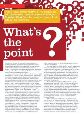 4
Does	it	really	matter	whether	or	not	dads	read	
with	their	children?	Research	says	that	it	does.	
Christina Clark	from	the	National	Literacy	Trust	
sets	out	the	evidence.
What’s
the
point ?of the possible causes for the declining rates of school
achievement for boys.
So, what is known about fathers’ level of engagement
with their children’s literacy activities? Surveys have
shown that there are high social expectations for fathers
to spend time with their children, as evidenced by
recent provisions of paternal leave and flexitime in the
workplace. Not only are there greater expectations on
men to become involved fathers who are active in their
child’s upbringing, but young men today also endorse
less traditional gender roles and wish to participate
more fully in family life.
This shift in perceptions of fatherhood is borne
out by time-use surveys, which indicate that although
mothers continue to devote more time to caring for
children, fathers’ involvement in child-related activities
has increased substantially in the past few decades.
As part of these activities, fathers are involved with their
children’s literacy. Research shows that fathers who share
in childcare duties, such as feeding and bathing the child,
tend to be more involved in their children’s reading
and writing than fathers who do not participate in
childcare duties.
When asked who read most with their children
in a UK study, 37 per cent of fathers reported that they
and their partners both read to their children in equal
amounts, while 40 per cent conceded that their partners
were more likely to read with their children than they
were. Interviewing 26 fathers regarding their literacy
involvement with their children, a US study found that
the majority of fathers reported engaging in weekly
school-related literacy practices with their children,
Research in the last three decades has established a
clear link between parental involvement and children’s
educational attainment. Although most of this research
has taken ‘parental involvement’ to be the same as
mother’s involvement, increasing attention has been paid
to the specific influences fathers and other male carers
have on their children’s development.
Much of the research on father involvement and child
outcomes, both in the UK and internationally, has focused
on educational achievement. This research has shown
that when fathers take an active role in their children’s
education by volunteering at school, helping children with
their homework or attending school meetings, children
are more likely to do better academically, to participate
in extra-curricular activities and to enjoy school. Children
also benefit in numerous other ways from having involved
fathers, including increased cognitive abilities, higher
self-esteem and greater social competence. Overall,
children are more likely to reap these benefits the earlier
fathers become involved with their children’s learning.
However, with the exception of studies into the
facilitators of or barriers to father involvement in family
literacy programmes, the relationship between fathers’
engagement and children’s literacy outcomes has rarely
been explored in detail. This is surprising since fathers’
reading habits can have a substantial influence on their
children’s ability to read, their levels of interest and
their reading choices. Shared literacy activities can
also strengthen the bond between fathers and their
children. Indeed, it has been suggested that the lack of
male role models involved in reading and other literacy-
related activities during children’s early years is one
 