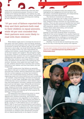 5
involvement. In a separate study, this research also
highlighted that engagement by both the father and
the mother contributed significantly and independently
to children’s attitudes towards school.
The literature reviewed here indicates that
fathers have an important role to play in their children’s
literacy development. However, involving fathers in
their children’s literacy activities not only benefits their
children. There are also numerous benefits that have been
reported for the fathers themselves, including greater
skill acquisition, greater confidence and self-esteem,
a better father-child relationship, and increased
engagement with learning.
Finally, a finding by US researchers is worth
keeping in mind when studying father involvement.
They found that actual changes in the quality of paternal
behaviour are necessary for significant outcomes to come
about, suggesting that an emphasis on increased father
involvement alone may not be sufficient for bringing
about change or beneficial impact.
Reading, if it can be seen as something that is fun,
can be one way of ensuring that quality time together.
You can read a version of this article with full research
references at www.literacytrust.org.uk/Research/
Fatherindex.html
while almost two-thirds of fathers also read with their
children for recreational purposes. Common to these
studies is the finding that fathers view reading as a way
to maintain a relationship with their children, and believe
that having books in the home and being seen reading
by their children are important.
“37 per cent of fathers reported that
they and their partners both read
to their children in equal amounts,
while 40 per cent conceded that
their partners were more likely to
read with their children.”
While fathers might want to increase the amount of
time spent with their children, there are family, personal,
structural and cultural barriers that may hinder increased
involvement in family life. Fathers may also not see that
they have a role to play: one study found that they tended
to give the child’s mother the main responsibility for
reading with children, usually because they viewed her
as the main teacher and caregiver. This perception might
be accurate. Children in a National Literacy Trust survey
reported that their mothers were more engaged with their
reading than their fathers were. Not only were fathers
less likely than mothers to encourage children to read
more, but fathers were also seen to be reading less than
mothers. Similarly, when asked who had taught them
to read, children reported that it had been their mother,
followed by their teacher, and then their father who had
taught them.
Overall, studies show that fathers are generally
less likely to take part in traditional reading and writing
activities than mothers. Several researchers have argued
that the current emphasis on literacy has included a
narrow view of book-based literacy practices, thereby
neglecting media with which fathers are more comfortable
– for example, using technology, activities involving pop
culture or, in some cases, languages other than English.
A US study lists various activities in which fathers report
they have participated, including: reading environmental
print such as road signs, logos, billboards and television
adverts; reading newspapers, magazines, dictionaries,
maps, telephone directories, manuals and bedtime stories;
spelling and defining words; spelling names; colouring
and tracing letters, and making use of the computer for
spelling or writing activities.
UK researchers have explored the extent to which
mothers’ and fathers’ involvement independently
affected their children’s schooling, and whether levels
of father involvement were dependent on the degree to
which mothers are involved. This research was based on
longitudinal data from the National Child Development
Study, a study of 17,000 children born in one week in
March 1958. It was found that both father’s and mother’s
involvement at age seven predicted the child’s educational
attainment by age 20, irrespective of the other parent’s
involvement. It was also found that the impact of father
involvement on children’s later educational outcomes
did not depend significantly on the degree of mother
Image: Alexandra Strick
 