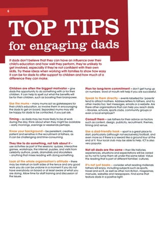 If dads don’t believe that they can have an influence over their
child’s education and how well they perform, they’re unlikely to
get involved, especially if they’re not confident with their own
skills. Try these ideas when working with families to show how easy
it can be for dads to offer support to children and how much of a
difference they can make.
Children are often the biggest motivator – give
dads the opportunity to do something with or for their
children. It can help to spell out what the benefits will 	
be for their children, such as boosting their brainpower.
Use the mums – many mums act as gatekeepers for
their child’s education, so involve them in encouraging
the dads to get on board. Separated mums may still 	
be happy for dads to be contacted, if you just ask.
Timing – as dads may be more likely to be at work
during the day, think about when they might be available
– early mornings, evenings or weekends perhaps.
Know your background – be persistent, creative,
patient and sensitive in the recruitment of fathers, as 	
it can be challenging and time-consuming.
They like to do something, not talk about it – 	
use activities as part of the sessions: quizzes, interactive
games, workshops, the internet, puzzles, and visits from
celebrity authors, poets, dramatists and storytellers
– anything that mixes reading with doing something.
Look at the whole organisation’s attitude – there
may be mistrust on both sides of the fence and any good
work you do can be undone in a moment if you do not
have everybody on board or at least aware of what you
are doing. Allow time for staff training and discussion of
the issues.
Plan for long-term commitment – don’t get hung up
on numbers: word of mouth will help if you are successful.
Speak to them directly – events labelled for ‘parents’
tend to attract mothers. Address letters to fathers, and try
other media too: text messages, emails or a website. Are
there other organisations that can help you reach dads
– libraries, schools, sports clubs, community groups or
even a local employer?
Consult them – ask fathers for their advice on factors
such as content, design, publicity, recruitment, themes,
timing and venue.
Use a dad-friendly hook – sport is a great place to
start, particularly (although not exclusively) football, and
even more so if there is a reward like a ground tour at the
end of it. Your local club may be able to help. ICT is also
very popular.
Not all dads are the same – their life histories,
experiences, situations and expectations will be varied 	
so try not to lump them all under the same label. Value
the reading that is part of different families’ cultures.
It’s not just books – consider what reading materials
fathers will enjoy, including subjects such as sports,
travel and sci-fi, as well as other non-fiction, magazines,
manuals, websites and newspapers. Find some that
feature dads in a positive light.
TOP TIPS
for engaging dads
 