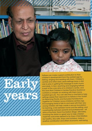 Early
years
Fathers	can	make	a	great	contribution	to	their	
children’s	development	from	the	earliest	age	by	
talking,	singing	and	reading	with	them.	Children’s	
centres	and	other	early	years	settings	have	a	vital	
role	to	play	in	getting	this	message	to	both	mums	
and	dads.	In	fact,	reaching	and	engaging	fathers	
is	part	of	the	core	aims	of	a	children’s	centre,	and	
the	Sure Start Children’s Centres Practice Guidance
Toolkit
for Reaching Priority and Excluded Families
	
a	partnership	between	parents	and	professionals	–	all	
aims	of	the	Early	Years	Foundation	Stage.	Ultimately,	
involving	the	dads	is	a	great	way	to	help	children	
meet	the	outcomes	aspired	to	by	Every Child Matters:	
be	healthy,	stay	safe,	enjoy	and	achieve,	make	a	
positive	contribution	and	attain	economic	well-being.
 