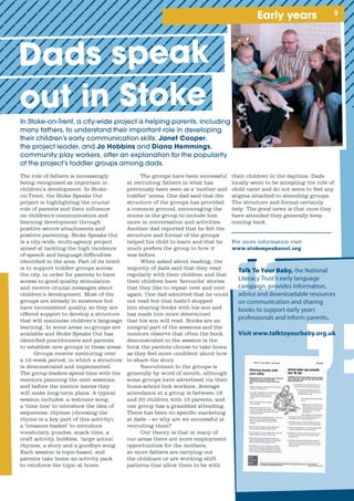 Early years
In	Stoke-on-Trent,	a	city-wide	project	is	helping	parents,	including	
many	fathers,	to	understand	their	important	role	in	developing	
their	children’s	early	communication	skills.	Janet Cooper,	
the	project	leader,	and	Jo Hobbins Diana Hemmings,	
community	play	workers,	offer	an	explanation	for	the	popularity	
of	the	project’s	toddler	groups	among	dads.
The role of fathers is increasingly
being recognised as important in
children’s development. In Stoke-
on-Trent, the Stoke Speaks Out
project is highlighting the crucial
role of parents and their influence
on children’s communication and
learning development through
positive secure attachments and
positive parenting. Stoke Speaks Out
is a city-wide, multi-agency project
aimed at tackling the high incidence
of speech and language difficulties
identified in the area. Part of its remit
is to support toddler groups across
the city, in order for parents to have
access to good quality stimulation
and receive crucial messages about
children’s development. Most of the
groups are already in existence but
have inconsistent quality, so they are
offered support to develop a structure
that will maximise children’s language
learning. In some areas no groups are
available and Stoke Speaks Out has
identified practitioners and parents
to establish new groups in these areas.
Groups receive mentoring over
a 12-week period, in which a structure
is demonstrated and implemented.
The group leaders spend time with the
mentors planning the next sessions,
and before the mentor leaves they
will make long-term plans. A typical
session includes: a welcome song,
a ‘time line’ to introduce the idea of
sequences, rhymes (choosing the
rhyme is a key part of this activity),
a ‘treasure basket’ to introduce
vocabulary, puzzles, snack time, a
craft activity, bubbles, ‘large action’
rhymes, a story and a goodbye song.
Each session is topic-based, and
parents take home an activity pack
to reinforce the topic at home.
their children in the daytime. Dads
locally seem to be accepting the role of
child carer and do not seem to feel any
stigma attached to attending groups.
The structure and format certainly
help. The good news is that once they
have attended they generally keep
coming back.
For more information visit
www.stokespeaksout.org
The groups have been successful
at recruiting fathers in what has
previously been seen as a ‘mother and
toddler’ arena. One dad said that the
structure of the groups has provided
a common ground, encouraging the
mums in the group to include him
more in conversation and activities.
Another dad reported that he felt the
structure and format of the groups
helped his child to learn and that he
much prefers the group to how it
was before.
When asked about reading, the
majority of dads said that they read
regularly with their children and that
their children have ‘favourite’ stories
that they like to repeat over and over
again. One dad admitted that he could
not read but that hadn’t stopped
him sharing books with his son and
has made him more determined
that his son will read. Books are an
integral part of the sessions and the
mentors observe that often the book
demonstrated in the session is the
book the parents choose to take home
as they feel more confident about how
to share the story.
Recruitment to the groups is
generally by word of mouth, although
some groups have advertised via their
home-school link workers. Average
attendance at a group is between 18
and 20 children with 15 parents, and
one group has a granddad attending.
There has been no specific marketing
at dads – so why are we successful at
recruiting them?
Our theory is that in many of
our areas there are more employment
opportunities for the mothers,
so more fathers are carrying out
the childcare or are working shift
patterns that allow them to be with
Dads speak
out in Stoke
Talk To Your Baby, the National
Literacy Trust’s early language
campaign, provides information,
advice and downloadable resources
on communication and sharing
books to support early years
professionals and inform parents.
Visit www.talktoyourbaby.org.uk

 