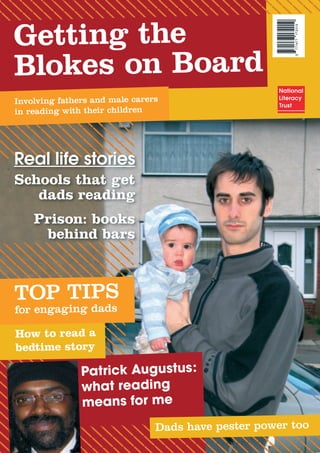 7714771720199
Getting the
Blokes on Board
Involving fathers and male carers
in reading with their children
Real life stories
Schools that get
dads reading
Prison: books
behind bars
TOP TIPS
for engaging dads
How to read a
bedtime story
Patrick Augustus:
what reading
means for me
Dads have pester power too
 