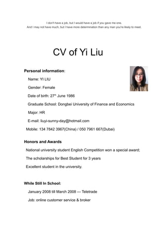 I don't have a job, but I would have a job if you gave me one. 
And I may not have much, but I have more determination than any man you're likely to meet. 
CV of Yi Liu 
Personal information: 
Name: YI LIU 
Gender: Female 
Date of birth: 27th June 1986 
Graduate School: Dongbei University of Finance and Economics 
Major: HR 
E-mail: liuyi-sunny-day@hotmail.com 
Mobile: 134 7842 3967(China) / 050 7961 667(Dubai) 
Honors and Awards 
National university student English Competition won a special award; 
The scholarships for Best Student for 3 years 
Excellent student in the university. 
While Still In School: 
January 2008 till March 2008 --- Teletrade 
Job: online customer service & broker 
 