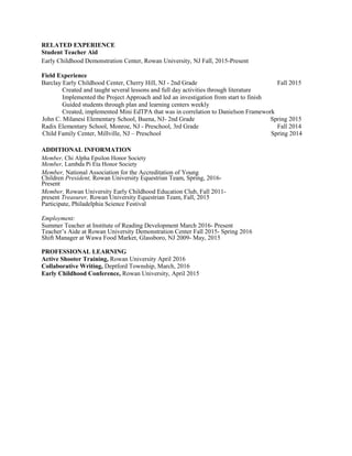 RELATED EXPERIENCE
Student Teacher Aid
Early Childhood Demonstration Center, Rowan University, NJ Fall, 2015-Present
Field Experience
Barclay Early Childhood Center, Cherry Hill, NJ - 2nd Grade Fall 2015
Created and taught several lessons and full day activities through literature
Implemented the Project Approach and led an investigation from start to finish
Guided students through plan and learning centers weekly
Created, implemented Mini EdTPA that was in correlation to Danielson Framework
John C. Milanesi Elementary School, Buena, NJ- 2nd Grade Spring 2015
Radix Elementary School, Monroe, NJ - Preschool, 3rd Grade Fall 2014
Child Family Center, Millville, NJ – Preschool Spring 2014
ADDITIONAL INFORMATION
Member, Chi Alpha Epsilon Honor Society
Member, Lambda Pi Eta Honor Society
Member, National Association for the Accreditation of Young
Children President, Rowan University Equestrian Team, Spring, 2016-
Present
Member, Rowan University Early Childhood Education Club, Fall 2011-
present Treasurer, Rowan University Equestrian Team, Fall, 2015
Participate, Philadelphia Science Festival
Employment:
Summer Teacher at Institute of Reading Development March 2016- Present
Teacher’s Aide at Rowan University Demonstration Center Fall 2015- Spring 2016
Shift Manager at Wawa Food Market, Glassboro, NJ 2009- May, 2015
PROFESSIONAL LEARNING
Active Shooter Training, Rowan University April 2016
Collaborative Writing, Deptford Township, March, 2016
Early Childhood Conference, Rowan University, April 2015
 
