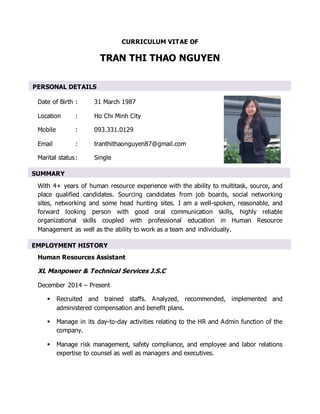 CURRICULUM VITAE OF
TRAN THI THAO NGUYEN
Date of Birth : 31 March 1987
Location : Ho Chi Minh City
Mobile : 093.331.0129
Email : tranthithaonguyen87@gmail.com
Marital status: Single
With 4+ years of human resource experience with the ability to multitask, source, and
place qualified candidates. Sourcing candidates from job boards, social networking
sites, networking and some head hunting sites. I am a well-spoken, reasonable, and
forward looking person with good oral communication skills, highly reliable
organizational skills coupled with professional education in Human Resource
Management as well as the ability to work as a team and individually.
Human Resources Assistant
XL Manpower & Technical Services J.S.C
December 2014 – Present
 Recruited and trained staffs. Analyzed, recommended, implemented and
administered compensation and benefit plans.
 Manage in its day-to-day activities relating to the HR and Admin function of the
company.
 Manage risk management, safety compliance, and employee and labor relations
expertise to counsel as well as managers and executives.
PERSONAL DETAILS
EMPLOYMENT HISTORY
SUMMARY
 