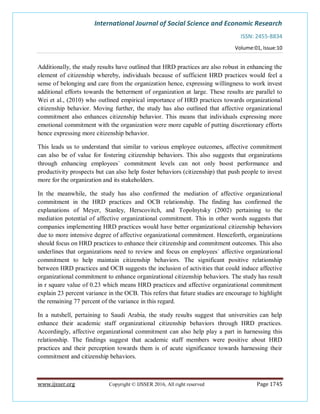 International Journal of Social Science and Economic Research
ISSN: 2455-8834
Volume:01, Issue:10
www.ijsser.org Copyright © IJSSER 2016, All right reserved Page 1745
Additionally, the study results have outlined that HRD practices are also robust in enhancing the
element of citizenship whereby, individuals because of sufficient HRD practices would feel a
sense of belonging and care from the organization hence, expressing willingness to work invest
additional efforts towards the betterment of organization at large. These results are parallel to
Wei et al., (2010) who outlined empirical importance of HRD practices towards organizational
citizenship behavior. Moving further, the study has also outlined that affective organizational
commitment also enhances citizenship behavior. This means that individuals expressing more
emotional commitment with the organization were more capable of putting discretionary efforts
hence expressing more citizenship behavior.
This leads us to understand that similar to various employee outcomes, affective commitment
can also be of value for fostering citizenship behaviors. This also suggests that organizations
through enhancing employees` commitment levels can not only boost performance and
productivity prospects but can also help foster behaviors (citizenship) that push people to invest
more for the organization and its stakeholders.
In the meanwhile, the study has also confirmed the mediation of affective organizational
commitment in the HRD practices and OCB relationship. The finding has confirmed the
explanations of Meyer, Stanley, Herscovitch, and Topolnytsky (2002) pertaining to the
mediation potential of affective organizational commitment. This in other words suggests that
companies implementing HRD practices would have better organizational citizenship behaviors
due to more intensive degree of affective organizational commitment. Henceforth, organizations
should focus on HRD practices to enhance their citizenship and commitment outcomes. This also
underlines that organizations need to review and focus on employees` affective organizational
commitment to help maintain citizenship behaviors. The significant positive relationship
between HRD practices and OCB suggests the inclusion of activities that could induce affective
organizational commitment to enhance organizational citizenship behaviors. The study has result
in r square value of 0.23 which means HRD practices and affective organizational commitment
explain 23 percent variance in the OCB. This refers that future studies are encourage to highlight
the remaining 77 percent of the variance in this regard.
In a nutshell, pertaining to Saudi Arabia, the study results suggest that universities can help
enhance their academic staff organizational citizenship behaviors through HRD practices.
Accordingly, affective organizational commitment can also help play a part in harnessing this
relationship. The findings suggest that academic staff members were positive about HRD
practices and their perception towards them is of acute significance towards harnessing their
commitment and citizenship behaviors.
 