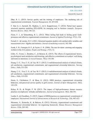 International Journal of Social Science and Economic Research
ISSN: 2455-8834
Volume:01, Issue:10
www.ijsser.org Copyright © IJSSER 2016, All right reserved Page 1747
Dhar, R. L. (2015). Service quality and the training of employees: The mediating role of
organizational commitment. Tourism Management, 46, 419-430.
F. Hair Jr, J., Sarstedt, M., Hopkins, L., & G. Kuppelwieser, V. (2014). Partial least squares
structural equation modeling (PLS-SEM) An emerging tool in business research. European
Business Review, 26(2), 106-121.
Flynn, F. J., & Schaumberg, R. L. (2012). When feeling bad leads to feeling good: Guilt-
proneness and affective organizational commitment. Journal of Applied Psychology, 97(1), 124.
Fornell, C., & Larcker, D. F. (1981). Structural equation models with unobservable variables and
measurement error: Algebra and statistics. Journal of marketing research, 382-388.
Frank, F. D., Finnegan, R. P., & Taylor, C. R. (2004). The race for talent: retaining and engaging
workers in the 21st century. People and Strategy, 27(3), 12.
Gillet, N., Forest, J., Benabou, C., & Bentein, K. (2015). The effects of organizational factors,
psychological need satisfaction and thwarting, and affective commitment on workers’ well-being
and turnover intentions. Le travail humain, 78(2), 119-140.
Huang, C.-C., You, C.-S., & Tsai, M.-T. (2012). A multidimensional analysis of ethical climate,
job satisfaction, organizational commitment, and organizational citizenship behaviors. Nursing
Ethics, 19(4), 513-529.
Huang, C.-C., You, C.-S., & Tsai, M.-T. (2012). A multidimensional analysis of ethical climate,
job satisfaction, organizational commitment, and organizational citizenship behaviors. Nursing
Ethics, 19(4), 513-529.
Husin, S., Chelladurai, P., & Musa, G. (2012). HRM practices, organizational citizenship
behaviors, and perceived service quality in golf courses. Journal of Sport Management, 26(2),
143-158.
Kehoe, R. R., & Wright, P. M. (2013). The impact of high-performance human resource
practices on employees’ attitudes and behaviors. Journal of management, 39(2), 366-391.
Lamba, S., & Choudhary, N. (2013). Impact of HRM practices on organizational commitment of
employees. International Journal of Advancements in Research & Technology, 2(4), 407-423.
Mamman, A., Kamoche, K., & Bakuwa, R. (2012). Diversity, organizational commitment and
organizational citizenship behavior: An organizing framework. Human Resource Management
Review, 22(4), 285-302.
 