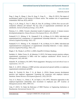 International Journal of Social Science and Economic Research
ISSN: 2455-8834
Volume:01, Issue:10
www.ijsser.org Copyright © IJSSER 2016, All right reserved Page 1749
Peng, J., Jiang, X., Zhang, J., Xiao, R., Song, Y., Feng, X., . . . Miao, D. (2013). The impact of
psychological capital on job burnout of Chinese nurses: The mediator role of organizational
commitment. PloS one, 8(12), e84193.
Peng, J., Li, D., Zhang, Z., Tian, Y., Miao, D., Xiao, W., & Zhang, J. (2016). How can core self-
evaluations influence job burnout? The key roles of organizational commitment and job
satisfaction. Journal of health psychology, 21(1), 50-59.
Peterson, S. L. (2004). Toward a theoretical model of employee turnover: A human resource
development perspective. Human Resource Development Review, 3(3), 209-227.
Podsakoff, N. P., Whiting, S. W., Podsakoff, P. M., & Blume, B. D. (2009). Individual-and
organizational-level consequences of organizational citizenship behaviors: A meta- analysis.
Journal of Applied Psychology, 94(1), 122.
Podsakoff, N. P., Whiting, S. W., Podsakoff, P. M., & Blume, B. D. (2009). Individual-and
organizational-level consequences of organizational citizenship behaviors: A meta- analysis.
Journal of Applied Psychology, 94(1), 122.
Ringle, C. M., Wende, S., & Will, A. (2005). SmartPLS 2.0 (beta): Hamburg.
Saridakis, G., Muñoz Torres, R., & Johnstone, S. (2013). Do human resource practices enhance
organizational commitment in SMEs with low employee satisfaction? British Journal of
Management, 24(3), 445-458.
Schaufeli, W., & Salanova, M. (2007). Work engagement. Managing social and ethical issues in
organizations, 135, 177.
Shah, S. A. (2015). Influence of HRD activities and perceived upward mobility on employees
organizational commitment and QWL.
Shuck, B., Twyford, D., Reio, T. G., & Shuck, A. (2014). Human resource development
practices and employee engagement: Examining the connection with employee turnover
intentions. Human Resource Development Quarterly, 25(2), 239-270.
Tsui, A. S., Pearce, J. L., Porter, L. W., & Tripoli, A. M. (1997). Alternative approaches to the
employee-organization relationship: does investment in employees pay off? Academy of
Management journal, 40(5), 1089-1121.
Usha, P. (2015). To Study the Relevance of HRD Practices in Engineering Institutions at
Rayalaseema. International Journal, 101.
 