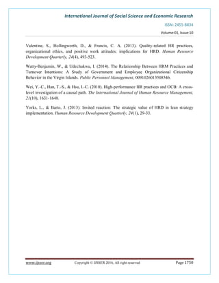 International Journal of Social Science and Economic Research
ISSN: 2455-8834
Volume:01, Issue:10
www.ijsser.org Copyright © IJSSER 2016, All right reserved Page 1750
Valentine, S., Hollingworth, D., & Francis, C. A. (2013). Quality-related HR practices,
organizational ethics, and positive work attitudes: implications for HRD. Human Resource
Development Quarterly, 24(4), 493-523.
Watty-Benjamin, W., & Udechukwu, I. (2014). The Relationship Between HRM Practices and
Turnover Intentions: A Study of Government and Employee Organizational Citizenship
Behavior in the Virgin Islands. Public Personnel Management, 0091026013508546.
Wei, Y.-C., Han, T.-S., & Hsu, I.-C. (2010). High-performance HR practices and OCB: A cross-
level investigation of a causal path. The International Journal of Human Resource Management,
21(10), 1631-1648.
Yorks, L., & Barto, J. (2013). Invited reaction: The strategic value of HRD in lean strategy
implementation. Human Resource Development Quarterly, 24(1), 29-33.
 