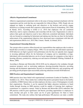International Journal of Social Science and Economic Research
ISSN: 2455-8834
Volume:01, Issue:10
www.ijsser.org Copyright © IJSSER 2016, All right reserved Page 1738
Affective Organizational Commitment
Affective organizational commitment refers to the sense of strong emotional attachment with the
organization and the work that they are responsible for (Allen & Meyer, 1990). People who are
engaged are higher in outlining goals and objectives or the business and actively engage
themselves in working towards their responsive achievement (Flynn & Schaumberg, 2012; Pahi
& Hamid, 2015). According to (Gillet et al., 2015) that employees who are committed
affectively, tend to express relatedness and ownership with the work. Organizations in order to
achieve their goals and objectives need to have affectively committed individuals. Individuals
who are focused on competing for betterment and making sure that they are there for the healthy
achievement of the organizational objectives have showcased more commitment with their job
and organizations (Morin et al., 2015; Pahi, Umrani, Hamid, & Ahmed, 2015).
Organizational Citizenship Behavior
The concept refers to positive efforts beyond core responsibilities that employees take in order to
benefit their coworkers or company (Organ, 1988). It is not necessary that individuals expressing
OCB behaviors are high in general work performance also but they are typically more engaged
in investing additional efforts for the betterment of company and its stakeholders at large.
Individuals with citizenship behaviors can be of acute importance for companies as they help in
boosting efficiency, productivity, reducing cost and turnover (Podsakoff, Whiting, Podsakoff, &
Blume, 2009).
According to Borman and Motowildo (2014) OCB can be enhanced at the workplace through
numerous prospects such as motivating employees showing citizenship behaviors; providing
learning and development opportunities focused on citizenship behaviors; and recognizing and
providing growth prospects upon successfully achieving milestones towards OCB behaviors.
HRD Practices and Organizational Commitment
HRD practices have been linked with organizational commitment (Lamba & Chaudhary, 2013;
Saridakis et al., 2013). These studies have outlined that positive perception based on the healthy
availability of HRD features help can help employees develop a sense of belongingness towards
their organizations. Therefore, it can be expected that higher education institutions in Saudi
Arabia through focusing on HRD practices would be capable of fostering their employees`
commitment in a responsive manner. Study by Borman and Motowildo (2014) underlines that
HR practices could be great significance and therein, providing opportunities to employees to
learn, develop and grow in their career can be of great significance for them to foster
commitment. The study also outlines that high performance HR practices can make a notable
 