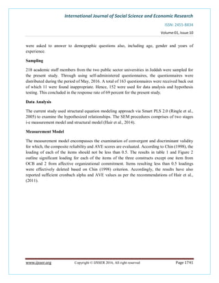 International Journal of Social Science and Economic Research
ISSN: 2455-8834
Volume:01, Issue:10
www.ijsser.org Copyright © IJSSER 2016, All right reserved Page 1741
were asked to answer to demographic questions also, including age, gender and years of
experience.
Sampling
218 academic staff members from the two public sector universities in Jeddah were sampled for
the present study. Through using self-administered questionnaires, the questionnaires were
distributed during the period of May, 2016. A total of 163 questionnaires were received back out
of which 11 were found inappropriate. Hence, 152 were used for data analysis and hypothesis
testing. This concluded in the response rate of 69 percent for the present study.
Data Analysis
The current study used structural equation modeling approach via Smart PLS 2.0 (Ringle et al.,
2005) to examine the hypothesized relationships. The SEM procedures comprises of two stages
i-e measurement model and structural model (Hair et al., 2014).
Measurement Model
The measurement model encompasses the examination of convergent and discriminant validity
for which, the composite reliability and AVE scores are evaluated. According to Chin (1998), the
loading of each of the items should not be less than 0.5. The results in table 1 and Figure 2
outline significant loading for each of the items of the three constructs except one item from
OCB and 2 from affective organizational commitment. Items resulting less than 0.5 loadings
were effectively deleted based on Chin (1998) criterion. Accordingly, the results have also
reported sufficient cronbach alpha and AVE values as per the recommendations of Hair et al.,
(2011).
 