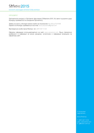 КОНКУРС МОЛОДИХ АРХІТЕКТОРІВ УКРАЇНИ
З питаннями
звертайтесь
Ірина Яковчук,
T: (097) 057 12 33
www. canactions.com
E: ig@zotov.com.ua
ОРГКОМІТЕТ
Оргкомітетом конкурсу є Оргкомітет фестивалю CANactions 2015. Усі зміни та рішення щодо
Конкурсу приймаються на засіданнях Оргкомітету.
Заявку на участь у Конкурсі можна знайти за посиланням http://bit.ly/1DJYXtM
Проекти на Конкурс приймаються на е-mail: stud.canactions@gmail.com
Відповідальна особа: Ірина Яковчук, тел. (097) 057 12 33
Офіційна інформація оголошуватиметься на сайті www.canactions.com. Якщо з’являються
розбіжності в інформації на різних ресурсах, остаточною є інформація розміщена на
офіційному сайті.
 