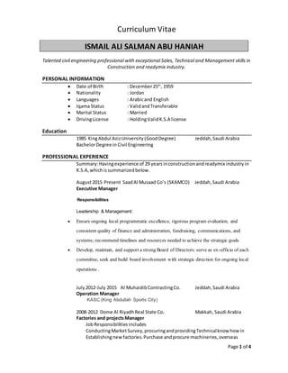 Page 1 of 4
Curriculum Vitae
ISMAIL ALI SALMAN ABU HANIAH
Talented civil engineering professional with exceptional Sales, Technical and Management skills in
Construction and readymix industry.
PERSONAL INFORMATION
 Date of Birth : December25th
, 1959
 Nationality : Jordan
 Languages : Arabicand English
 Iqama Status : ValidandTransferable
 Marital Status : Married
 DrivingLicense : HoldingValidK.S.A license
Education
1985 KingAbdul AzizUniversity(GoodDegree) Jeddah,Saudi Arabia
BachelorDegree in Civil Engineering
PROFESSIONAL EXPERIENCE
Summary:Havingexperience of 29 yearsinconstructionandreadymix industryin
K.S.A,whichissummarizedbelow.
August2015 Present SaadAl Musaad Co’s (SKAMCO) Jeddah,Saudi Arabia
Executive Manager
Responsibilities
Leadership & Management:
 Ensure ongoing local programmatic excellence, rigorous program evaluation, and
consistent quality of finance and administration, fundraising, communications, and
systems; recommend timelines and resources needed to achieve the strategic goals
 Develop, maintain, and support a strong Board of Directors:serve as ex-officio of each
committee, seek and build board involvement with strategic direction for ongoing local
operations .
July 2012-July 2015 Al MuhaidibContractingCo. Jeddah,Saudi Arabia
Operation Manager
KASC (King Abdullah Sports City)
2008-2012 Dome Al RiyadhReal State Co. Makkah, Saudi Arabia
Factories and projectsManager
JobResponsibilities includes
ConductingMarketSurvey,procuringandprovidingTechnicalknow how in
Establishingnew factories. Purchase andprocure machineries,overseas
 