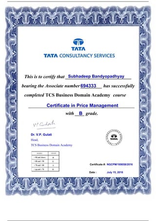 Certificate #:
This is to certify that ____________________________Subhadeep Bandyopadhyay
694333bearing the Associate number _________ has successfully
completed TCS Business Domain Academy course
Certificate in Price Management_____________________________________________
with ____ grade.B
NGCPM/169058/2016
Date : July 15, 2016
Dr. V.P. Gulati
Head,
TCS Business Domain Academy
Powered by TCPDF (www.tcpdf.org)
 