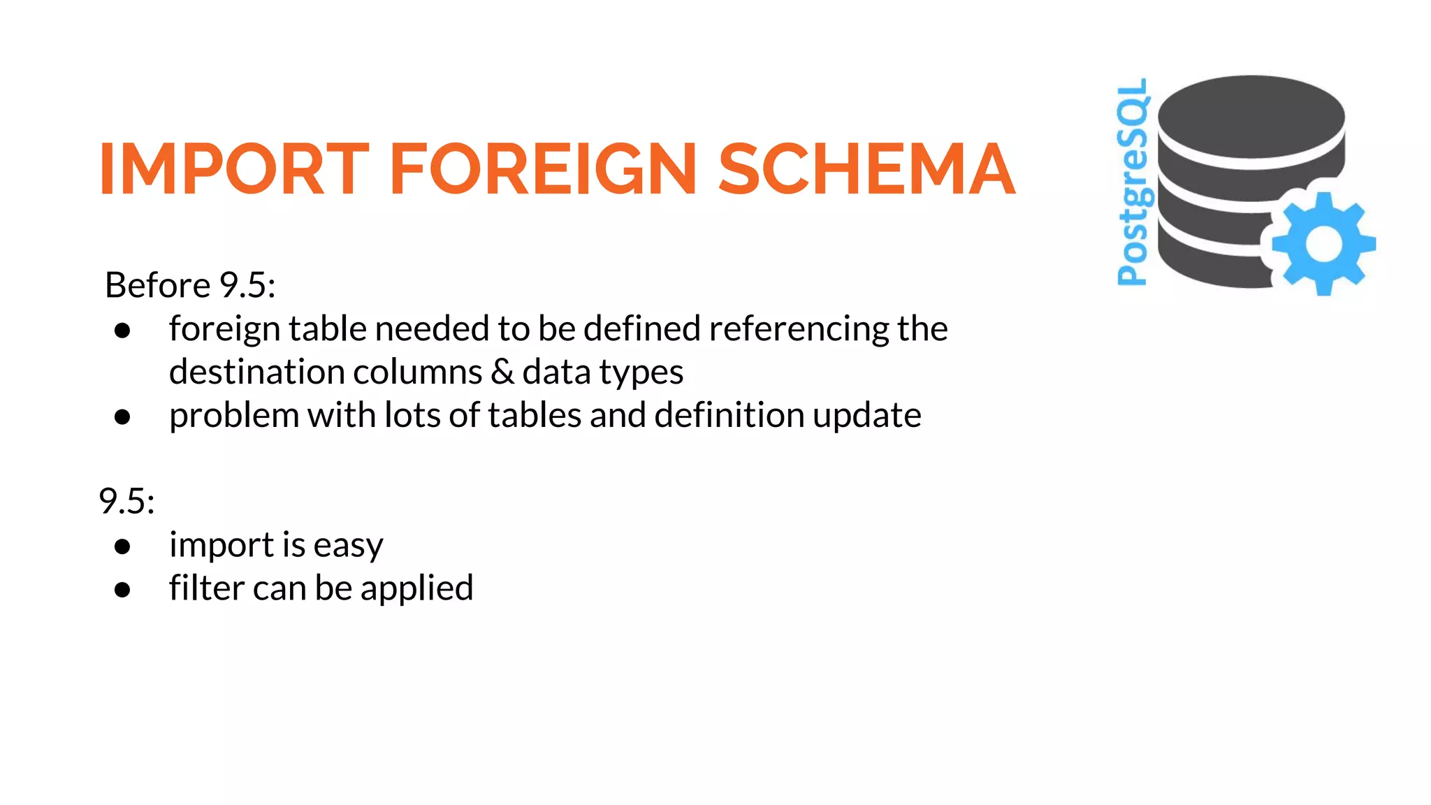 IMPORT FOREIGN SCHEMA Before 9.5: ● foreign table needed to be defined referencing the destination columns & data types ● problem with lots of tables and definition update 9.5: ● import is easy ● filter can be applied 