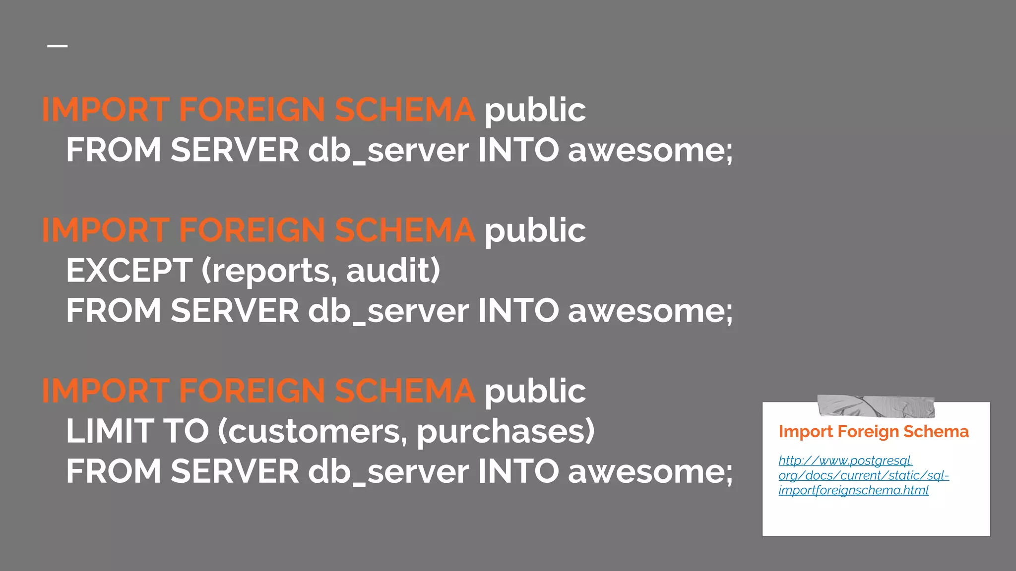 IMPORT FOREIGN SCHEMA public FROM SERVER db_server INTO awesome; IMPORT FOREIGN SCHEMA public EXCEPT (reports, audit) FROM SERVER db_server INTO awesome; IMPORT FOREIGN SCHEMA public LIMIT TO (customers, purchases) FROM SERVER db_server INTO awesome; Import Foreign Schema http://www.postgresql. org/docs/current/static/sql- importforeignschema.html 