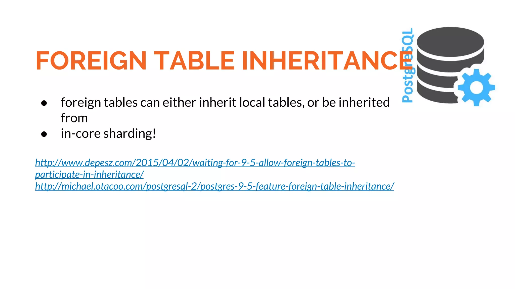 FOREIGN TABLE INHERITANCE ● foreign tables can either inherit local tables, or be inherited from ● in-core sharding! http://www.depesz.com/2015/04/02/waiting-for-9-5-allow-foreign-tables-to- participate-in-inheritance/ http://michael.otacoo.com/postgresql-2/postgres-9-5-feature-foreign-table-inheritance/ 