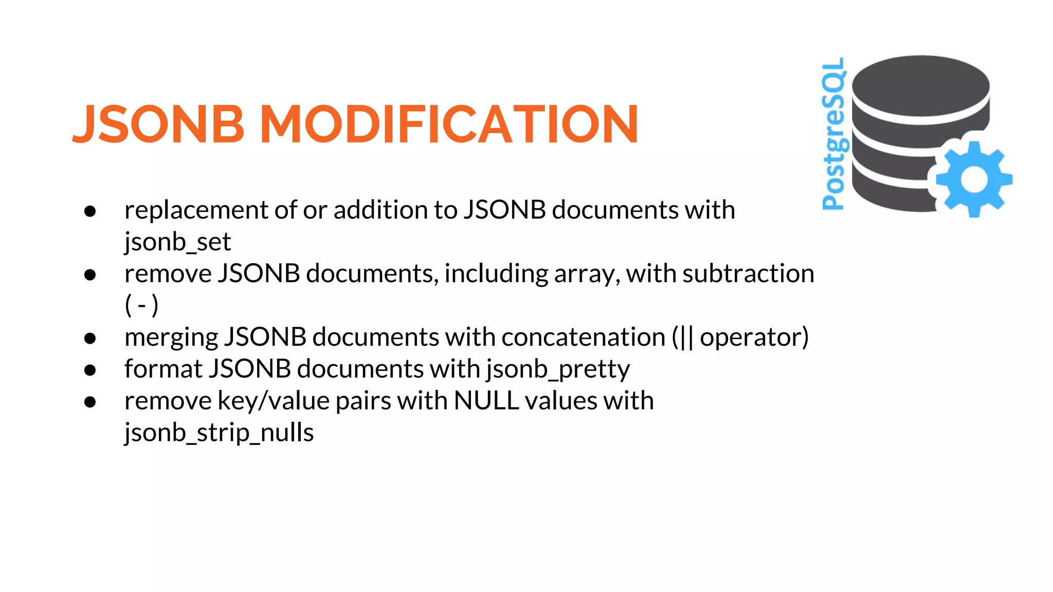 JSONB MODIFICATION ● replacement of or addition to JSONB documents with jsonb_set ● remove JSONB documents, including array, with subtraction ( - ) ● merging JSONB documents with concatenation (|| operator) ● format JSONB documents with jsonb_pretty ● remove key/value pairs with NULL values with jsonb_strip_nulls 