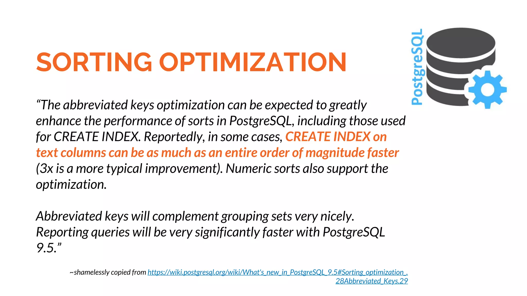 SORTING OPTIMIZATION “The abbreviated keys optimization can be expected to greatly enhance the performance of sorts in PostgreSQL, including those used for CREATE INDEX. Reportedly, in some cases, CREATE INDEX on text columns can be as much as an entire order of magnitude faster (3x is a more typical improvement). Numeric sorts also support the optimization. Abbreviated keys will complement grouping sets very nicely. Reporting queries will be very significantly faster with PostgreSQL 9.5.” ~shamelessly copied from https://wiki.postgresql.org/wiki/What's_new_in_PostgreSQL_9.5#Sorting_optimization_. 28Abbreviated_Keys.29 