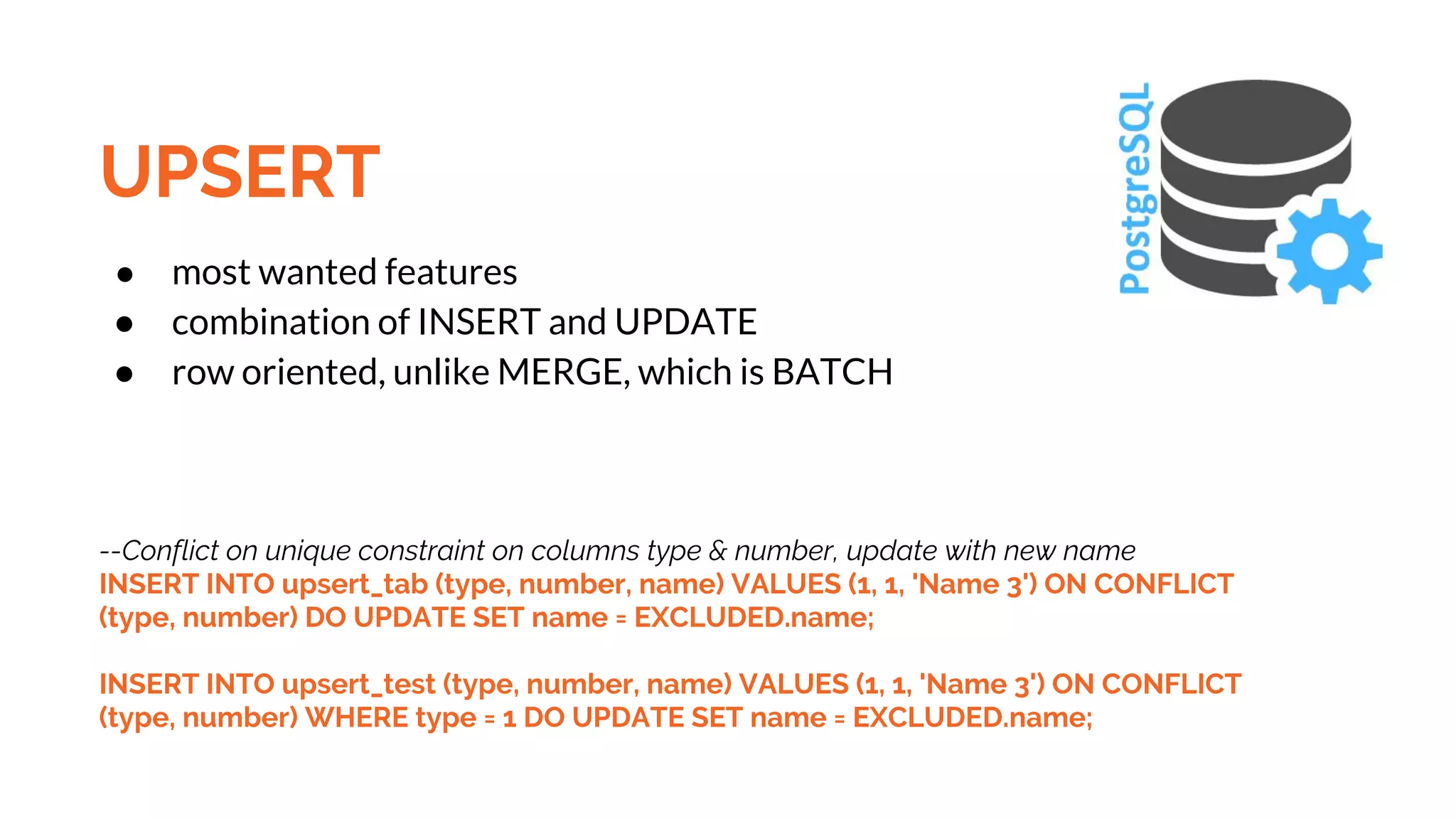 UPSERT ● most wanted features ● combination of INSERT and UPDATE ● row oriented, unlike MERGE, which is BATCH --Conflict on unique constraint on columns type & number, update with new name INSERT INTO upsert_tab (type, number, name) VALUES (1, 1, 'Name 3') ON CONFLICT (type, number) DO UPDATE SET name = EXCLUDED.name; INSERT INTO upsert_test (type, number, name) VALUES (1, 1, 'Name 3') ON CONFLICT (type, number) WHERE type = 1 DO UPDATE SET name = EXCLUDED.name; 