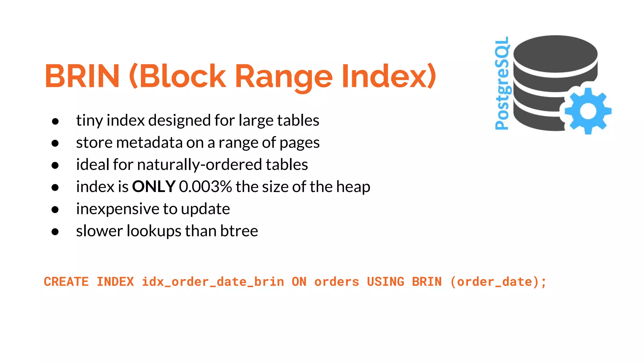 BRIN (Block Range Index) ● tiny index designed for large tables ● store metadata on a range of pages ● ideal for naturally-ordered tables ● index is ONLY 0.003% the size of the heap ● inexpensive to update ● slower lookups than btree CREATE INDEX idx_order_date_brin ON orders USING BRIN (order_date); 