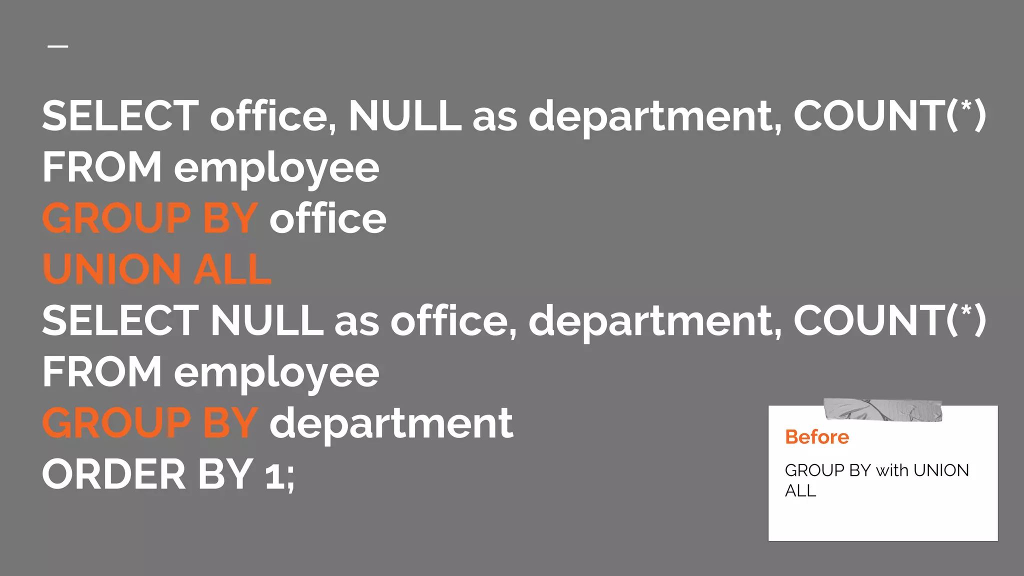 SELECT office, NULL as department, COUNT(*) FROM employee GROUP BY office UNION ALL SELECT NULL as office, department, COUNT(*) FROM employee GROUP BY department ORDER BY 1; Before GROUP BY with UNION ALL 