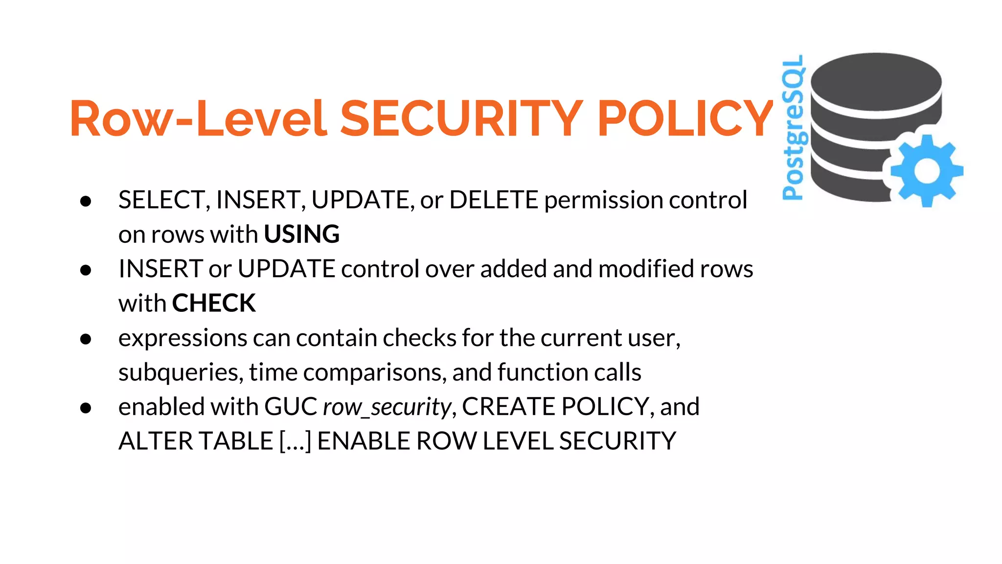 Row-Level SECURITY POLICY ● SELECT, INSERT, UPDATE, or DELETE permission control on rows with USING ● INSERT or UPDATE control over added and modified rows with CHECK ● expressions can contain checks for the current user, subqueries, time comparisons, and function calls ● enabled with GUC row_security, CREATE POLICY, and ALTER TABLE […] ENABLE ROW LEVEL SECURITY 