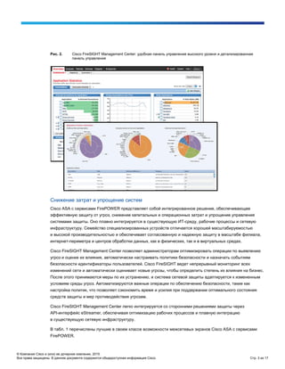 © Компания Cisco и (или) ее дочерние компании, 2015.
Все права защищены. В данном документе содержится общедоступная информация Cisco. Стр. 3 из 17
Рис. 2. Cisco FireSIGHT Management Center: удобная панель управления высокого уровня и детализированная
панель управления
Снижение затрат и упрощение систем
Cisco ASA с сервисами FirePOWER представляет собой интегрированное решение, обеспечивающее
эффективную защиту от угроз, снижение капитальных и операционных затрат и упрощение управления
системами защиты. Оно плавно интегрируется в существующую ИТ-среду, рабочие процессы и сетевую
инфраструктуру. Семейство специализированных устройств отличается хорошей масштабируемостью
и высокой производительностью и обеспечивает согласованную и надежную защиту в масштабе филиала,
интернет-периметра и центров обработки данных, как в физических, так и в виртуальных средах.
Cisco FireSIGHT Management Center позволяет администраторам оптимизировать операции по выявлению
угроз и оценке их влияния, автоматически настраивать политики безопасности и назначать событиям
безопасности идентификаторы пользователей. Cisco FireSIGHT ведет непрерывный мониторинг всех
изменений сети и автоматически оценивает новые угрозы, чтобы определить степень их влияния на бизнес.
После этого принимаются меры по их устранению, и система сетевой защиты адаптируется к измененным
условиям среды угроз. Автоматизируются важные операции по обеспечению безопасности, такие как
настройка политик, что позволяет сэкономить время и усилия при поддержании оптимального состояния
средств защиты и мер противодействия угрозам.
Cisco FireSIGHT Management Center легко интегрируется со сторонними решениями защиты через
API-интерфейс eStreamer, обеспечивая оптимизацию рабочих процессов и плавную интеграцию
в существующую сетевую инфраструктуру.
В табл. 1 перечислены лучшие в своем классе возможности межсетевых экранов Cisco ASA с сервисами
FirePOWER.
 