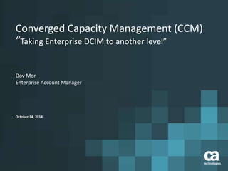 Converged Capacity Management (CCM)
“Taking Enterprise DCIM to another level”
October 14, 2014
Dov Mor
Enterprise Account Manager
 