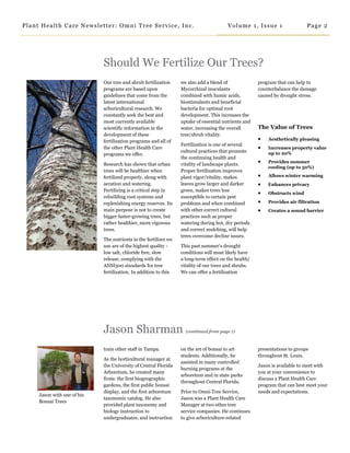 Our tree and shrub fertilization
programs are based upon
guidelines that come from the
latest international
arboricultural research. We
constantly seek the best and
most currently available
scientific information in the
development of these
fertilization programs and all of
the other Plant Health Care
programs we offer.
Research has shown that urban
trees will be healthier when
fertilized properly, along with
aeration and watering.
Fertilizing is a critical step in
rebuilding root systems and
replenishing energy reserves. Its
main purpose is not to create
bigger faster-growing trees, but
rather healthier, more vigorous
trees.
The nutrients in the fertilizer we
use are of the highest quality -
low salt, chloride free, slow
release, complying with the
ANSI300 standards for tree
fertilization. In addition to this
we also add a blend of
Mycorrhizal inoculants
combined with humic acids,
biostimulants and beneficial
bacteria for optimal root
development. This increases the
uptake of essential nutrients and
water, increasing the overall
tree/shrub vitality.
Fertilization is one of several
cultural practices that promote
the continuing health and
vitality of landscape plants.
Proper fertilization improves
plant vigor/vitality, makes
leaves grow larger and darker
green, makes trees less
susceptible to certain pest
problems and when combined
with other correct cultural
practices such as proper
watering during hot, dry periods
and correct mulching, will help
trees overcome decline issues.
This past summer’s drought
conditions will most likely have
a long-term effect on the health/
vitality of our trees and shrubs.
We can offer a fertilization
program that can help to
counterbalance the damage
caused by drought stress.
The Value of Trees
 Aesthetically pleasing
 Increases property value
up to 20%
 Provides summer
cooling (up to 50%)
 Allows winter warming
 Enhances privacy
 Obstructs wind
 Provides air filtration
 Creates a sound barrier
Should We Fertilize Our Trees?
Jason with one of his
Bonsai Trees
on the art of bonsai to art
students. Additionally, he
assisted in many controlled
burning programs at the
arboretum and in state parks
throughout Central Florida.
Prior to Omni Tree Service,
Jason was a Plant Health Care
Manager at two other tree
service companies. He continues
to give arboriculture-related
presentations to groups
throughout St. Louis.
Jason is available to meet with
you at your convenience to
discuss a Plant Health Care
program that can best meet your
needs and expectations.
Jason Sharman (continued from page 1)
train other staff in Tampa.
As the horticultural manager at
the University of Central Florida
Arboretum, he created many
firsts: the first biogeographic
gardens, the first public bonsai
display, and the first arboretum
taxonomic catalog. He also
provided plant taxonomy and
biology instruction to
undergraduates, and instruction
Page 2Plant Health Care Newsletter: Omni Tree Service, Inc. Volume 1, Issue 1
 