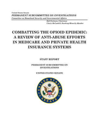 United States Senate
PERMANENT SUBCOMMITTEE ON INVESTIGATIONS
Committee on Homeland Security and Governmental Affairs
Rob Portman, Chairman
Claire McCaskill, Ranking Minority Member
COMBATTING THE OPIOID EPIDEMIC:
A REVIEW OF ANTI-ABUSE EFFORTS
IN MEDICARE AND PRIVATE HEALTH
INSURANCE SYSTEMS
STAFF REPORT
PERMANENT SUBCOMMITTEE ON
INVESTIGATIONS
UNITED STATES SENATE
 