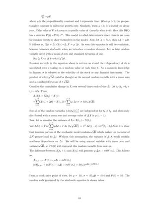 dP
dt =µP
where µ is the proportionality constant and t represents time. When µ > 0, the propor-
tionality constant is called the growth rate. Similarly, when µ <0, it is called the decay
rate. If the value of P is known at a speciﬁc value of t(usually when t=0), then this DFQ
has a solution P(t) =P(0) eµt
. This model is called deterministic since there is no room
for random events to show themselves in the model. Now, let X = lnP, then dX = µdt.
It follows as, X(t + ∆t)-X(t)=∆ X = µ ∆t. As seen this equation is still deterministic,
however becomes stochastic when we introduce a random element. Let us take random
variable dz(t) with a mean of zero and standard deviation of one.
So; ∆ X=µ ∆ t+σdz(t)
√
∆t
Random variable in the equation above is written as dzand the t dependency of dz is
associated with z taking on a random value at each time t. As a common knowledge
in ﬁnance, σ is referred as the volatility of the stock or any ﬁnancial instrument. The
product of σdz(t)
√
∆t could be thought as the normal random variable with a mean zero
and a standard deviation of σ
√
∆t.
Consider the cumulative change in X over several times each of size ∆. Let ti<tj =ti +
(j − i)∆. Then;
∆ XX = X(tj) − X(ti)
=
j−1
k=i
(X(tk + ∆t) − X(tk)) =
j−1
k=i
(µ ∆ t+ σ dz(tk)
√
∆t.
But all of the random variables {dz(tk)}j−1
k=i are independent for tk = tk‘ and identically
distributed with a mean zero and average value of ∆X is µ(tj − ti).
Now, let us consider the variance of X= X(tj) − X(ti).
Var(∆X) = V ar[
j−1
k=i
(µ∆t + σ dz (tk) ∆t)] = σ2
∆t(j − i) =σ2
(tj − ti).Now it is clear
that random portion of the stochastic model contains
√
∆t which makes the variance of
∆X proportional to ∆t. Without this assumption, the variance of ∆ X would contain
nonlinear dependence on ∆t. We will be using normal variable with mean zero and
variance
√
∆t, so dW(t) will represent this random variable from now on.
The diﬀerence between X(ti + 1) and X(ti) will generate µ ∆ t + σdW (ti). This follows
as;
X(ti+1)= X(ti) + µ∆t + σdW(ti)
lnP(ti+1)= lnP(ti) + µ∆t + σdW(ti) = P(ti)eµ∆t+σdW (ti)
From a stock price point of view, let µ = .01, σ = .05,∆t = .004 and P(0) = 10. The
random walk generated by the stochastic equation is shown below.
10
 