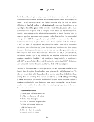 III Options
In the ﬁnancial world options play a huge role for investors to make proﬁt. An option
is a ﬁnancial derivative that represents a contract between the option writer and option
holder. The key concept is the fact that contract oﬀers the buyer the right, but not the
obligation, to buy(call option) or sell(put option) a particular ﬁnancial asset at an
agreed price(the strike price) within a speciﬁc period of time(exercise date). There
is diﬀerent kinds of options such as European option which can only be exercised at
maturity, and American option which can be exercised at or before the strike time. In
practice, American options are more commonly traded, however from the mathematical
stand point we will be focusing on European option which is easier to understand. In order
to visualize the concept of options, let us assume that a particular stock X is trading at
$ 100.oo
per share. An investor may not want to own this stock today due to volatility in
the market, however he would like to own this stock in the near future, say three months
from now. In order to reduce the risk the investor can buy a European call option on
this stock with three month strike time and a strike price of $ 100.oo
. As stated before,
the investor have the right to buy the stock but not obligated. If after three months the
stock price goes higher that $100.oo
, it is beneﬁcial for the option holder to buy the stock
at $ 100.oo
as agreed before. However, if the stock price is lower than $100.oo
the investor
does not need to exercise the option and buy the stock at the market price.
As stated in the previous section, Arbitrage, options can be a huge opportunity for bargain
hunters since the options themselves have some value and they might be mis-priced. We
also need to note that in the ﬁnancial world, an investor can sell the stocks ﬁrst without
owning them and then buy them which is also referred as short selling or shorting
a stock. Similar to a long position where investor believes that a particular company‘s
stock price will go higher than the current price due to some catalyst, another investor
can have short position if he believes that the price is going to go down in the future
because of various reasons.
Properties of Options
Ca=value of an American call option
Ce=Value of a European call option
K=Strike price of an option
Pa=Value of American call put option
Pe=Value of European put option
r=risk free interest rate
S=Price of a share of a security
T=exercise time of an option
13
 
