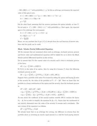 −100+200(1+r)−1
with probability 1−p. In this no arbitrage environment the expected
value of this gain is zero.
0 = (−100 + 200(1 + r)−1
)p + (−100 + 50(1 + r)−1
)(1 − p)
0 = −100(1 + r) + 150p + 50
p = 1+2r
3
On the other hand, assuming that the investor purchases the option initially, at time T,
his net gain is −C + (200 − 150)(1 + r)−1
with probability p. Once again, the expected
gain is 0 in arbitrage free environment.
0 = (−C + 50(1 + r)−1
p + (−C)(1 − p)
0 = 50p(1 + r)−1
− C
C = 50+100r
3(1+r)
Hence, we can conclude that if (p(r), C(r)) deviate from the cost function of interest rate,
then risk free proﬁt can be made.
Black Scholes Partial Diﬀerential Equation:
All the concepts that are mentioned above such as arbitrage, stochastic process, present
and future value and mathematical equations will be helpful for us to derive the Black
Scholes partial diﬀerential equation in this section.
Let us assume that S is the current value of a security and it obeys a stochastic process
of the form;
dS = (µ + σ2
2 )Sdt + σSdW(t)
If F(S, t) is the value of an option, then by using Ito‘s Lemma, F obeys the following
stochastic process as well.
dF = ([µ + σ2
2 ]SFS = 1
2 σ2
S2
FSS + Ft)dt + σSFS, dW(t)
Suppose that a portfolio with value P is created by selling the option and buying ∆ units
of the security So, the value of the portfolio is P = F − ∆S. Since we know that the
portfolio is a linear combination of the option and the security, then the stochastic process
is;
dP = d(F − ∆S)=dF − ∆dS
=([µ + σ2
2 ]SFS + 1
2 σ2
S2
FSS + Ft)dt + σSFSdW(t) + ∆((µ + σ2
2 )Sdt + σSdW(t))
=([µ + σ2
2 ]S[FS − ∆] + 1
2 σ2
S2
FSS + Ft)dt + σS(FS − ∆)dW(t).
As seen above the coeﬃcient of the normal random variable dW(t) contains the factor
FS − ∆. So in order to simplify the equation let ∆ = FS. Notice that the randomness is
not entirely eliminated since the value of the security S remains and is stochastic. The
new version of the equation is as follows;
dP = (1
2 σ2
S2
FSS + Ft)dt
We already know that in an arbitrage free setting, the diﬀerence in returns from the
portfolio above or investing an exactly equal amount in a risk free bond paying interest
15
 