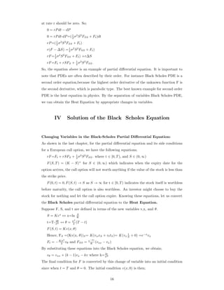 at rate r should be zero. So;
0 = rPdt − dP
0 = rPdt-dP=(1
2 σ2
S2
FSS + Ft)dt
rP=(1
2 σ2
S2
FSS + Ft)
r(F − ∆S) =1
2 σ2
S2
FSS + Ft)
rF=1
2 σ2
S2
FSS + Ft) +r∆S
rF=Ft + rSFS + 1
2 σ2
S2
FSS.
So, the equation above is an example of partial diﬀerential equation. It is important to
note that PDEs are often described by their order. For instance Black Scholes PDE is a
second order equation,because the highest order derivative of the unknown function F is
the second derivative, which is parabolic type. The best known example for second order
PDE is the heat equation in physics. By the separation of variables Black Scholes PDE,
we can obtain the Heat Equation by appropriate changes in variables.
IV Solution of the Black Scholes Equation
Changing Variables in the Black-Scholes Partial Diﬀerential Equation:
As shown in the last chapter, for the partial diﬀerential equation and its side conditions
for a European call option, we have the following equations;
rF=Ft + rSFS + 1
2 σ2
S2
FSS. where t ∈ [0, T), and S ∈ (0, ∞)
F(S, T) = (K − S)+
for S ∈ (0, ∞) which indicates when the expiry date for the
option arrives, the call option will not worth anything if the value of the stock is less than
the strike price.
F(0, t) = 0, F(S, t) → S as S → ∞ for t ∈ [0, T) indicates the stock itself is worthless
before maturity, the call option is also worthless. An investor might choose to buy the
stock for nothing and let the call option expire. Knowing these equations, let us convert
the Black Scholes partial diﬀerential equation to the Heat Equation.
Suppose F, S, and t are deﬁned in terms of the new variables v,x, and θ.
S = Kex
↔ x=ln S
K
t=T- 2θ
σ2 ↔ θ = σ2
2 (T − t)
F(S, t) = Kv(x, θ)
Hence, FS =(Kv(x, θ))S= K(vxxS + vttS)= K(vx
1
S + 0) =e−x
vx
Ft = −Kσ2
2 vθ and FSS = e−2x
K (vxx − vx)
By substituting these equations into the Black Scholes equation, we obtain;
vθ = vxx + (k − 1)vx − kv where k= 2r
σ2
The ﬁnal condition for F is converted by this change of variable into an initial condition
since when t = T and θ = 0. The initial condition v(x, 0) is then;
16
 
