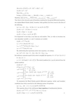 Kv(x, 0) = F(S, T) = (S − K)+
= K(ex
− 1)+
v(x, 0) = (ex
− 1)+
Since limS→0+ x=-∞,
0=limS→0+ F(S, t) =limx→=∞ Kv(x,θ)−→ limx→=∞ v(x,θ) = 0.
Similarly, since as limS→∞
F(S,t)=limx→∞Kv(x,θ)=Kex →limx→∞v(x,θ)=ex
.
Now that we have derived a pair of boundary condition for the partial diﬀerential equation,
the original Black Scholes initial, boundary value problem has been recast in the form of
the following.
vθ = vxx + (k − 1)vx − kv for x ∈ (−∞, ∞), θ ∈ (0, T σ2
2 ) ψ
v(x, 0) = (ex
− 1)+
forx ∈ (−∞, ∞)
v(x, θ) → 0asx → −∞ and
v(x, θ) → ex
asx → ∞, θ ∈ (0, T σ2
2 )
It is important to note that x can take any real number. Now, in order to introduce the
new dependent variable u, α and β constants are needed.
v(x,θ) = eαx+βt
u)x, θ)
vx = eα
x + βt(αu(x, θ) + ux)
vxx = eαx+βt
(α2
u(x, θ) + 2αux + uxx)
vθ = eαx+βt
(βu(x, θ) + uθ)
By substituting the expressions above into equation ψ we obtain;
uθ = (α2
+ (k − 1)α − k − β)u + (2α + k − 1)ux + uxx
Let arbitrary constants equal to 0 in order to simplify the equation. 0 = α2
+(k−1)α−k−β
0 = 2α + k − 1
α = (1 − k)/2 and β =-(k + 1)2
/4. The initial condition for u can be derived from the
initial condition.
v(x,0)=(ex
− 1)+
eαx
u(x, )) = e(k−1)x/2
(ex
− 1)+
=e(k−1)x/2 ex
− 1 if x>0
0 if x ≤ 0
.
=e(k−1)x/2 ex
e(k − 1)x/2 − e(k − 1)x/2 − ek−1)x/2
if x>0
0 if x ≤ 0
.
=e(k−1)x/2 e(
k + 1)x/2 − e(k − 1)x/2 − ek−1)x/2
if x>0
0 if x ≤ 0
.
=(e(k−1)x/2
− e(k−1)x/2)
)+
To summarize the Black Scholes partial diﬀerential equation, initial, and boundary
conditions have been converted to the following system of equations.
uθ = uxx for x ∈ (−∞, ∞) and θ ∈ (0, Tσ2
/2)
The equation above is the well-known heat equation of mathematical physics.
u(x, 0) = (e(k−1)x/2
− e(k−1)x/2)
)+
for x ∈ (−∞, ∞)
u(x, θ) → 0asx → +/ − ∞ for θ ∈ (0, Tσ2
/2). ψ
17
 