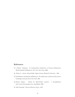 References
[1] J. Robert Buchanan. An Undergraduate Introduction to Financial Mathematics.
World Scientiﬁc Publishing Co. Pte. Ltd., New Jersey, 2006.
[2] Robert A. Jarrow, Andrew Rudd. Option Pricing. Richard D. Irwin Inc, 1983.
[3] Paul Wilmott Sam Howison Jeﬀ Dewynne. The Mathematics of Financial Derivatives.
Cambridge University Press, New York, 1995.
[4] Franois Coppex. Solving the Black-Scholes equation: a demystiﬁcation.
http://www.francoiscoppex.com, unpublished, 2009.
[5] Yohei Yamasaki. Theory of Division Games. 1978.
18
 