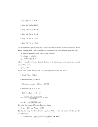 • June 270 call at $9.70
• June 280 Call at $4.90
• July 270 Call at $16.20
• July 280 Call at $11.30
• July 270 Put at $12.50
• July 270 Put at $17.60
As stated before, option prices are a function of ﬁve variables after simpliﬁcation: Stock
Price, exercise price, time to expiration, volatility of the Stock and the Risk-free rate.
So Value of a call option is given by the formula:
Vc =P0Nd1
− X
ekRF t Nd2
d1=
[ln
P0
X +(kRF +.5σ2
)t]
σ
√
t
where t =number of years, sigma is denoted by decimal points and X
ekRF t is the present
value of the stock.
d2=d1 − σ
√
t
Given these values, we also now the following values about this stock:
• Stock Price = $62.oo
• Exercise Price(X)=$60.oo
• Time to expiration =40 days= 40/365
• Volatility (σ) 32 % = .32
• Risk-Free Rate =4 % = .04
d1= ln(62/60)+[.04+.05(.32)2
](4065)
.32
√
(40/365)
= .404
d2=.404 − .32 (40/365)=.30
By using the standard Normal Table we obtain;
N(.40) = .6554 and N(.30) = .6179
Finally, by using the Black Scholes equations Value of the call option for this speciﬁc
stock becomes;
Vc = (62)(.6554) − [(60)/(e.04(40/365)
)](.6179) = $ 3.72
2
 