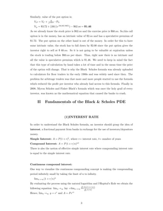 Similarly, value of the put option is;
VP = VC + X
ekRF t −P0
Vp = $3.72 + [(60/(e.04(40/365)
) − $62.oo = $1.46
As we already know the stock price is $62.oo and the exercise price is $60.oo. So,this call
option is in the money, has an intrinsic value of $2.oo and has a speculative premium of
$1.72. The put option on the other hand is out of the money. In order for this to have
some intrinsic value, the stock has to fall down by $2.00 since the put option gives the
investor right to sell at $ 60.oo. So it is not going to be valuable at expiration unless
the stock is trading below $60.oo per share. Thus, right now there is no intrinsic and
all the value is speculative premium which is $1.46. We need to keep in mind the fact
that this type of calculation by hand takes a lot of time and in the mean time the price
of the option will change. That is why the Black Scholes formula was already uploaded
to calculators for ﬂoor traders in the early 1980s and was widely used since then. The
problem for arbitrage traders was that more and more people started to use the formula
which reduced the proﬁt per investor who already had access to this formula. Finally in
2008, Myron Scholes and Fisher Black’s formula which was once the holy grail of every
investor, was known as the mathematical equation that caused the banks to crash.
II Fundamentals of the Black & Scholes PDE
(1)INTEREST RATE
In order to understand the Black Scholes formula, an investor should grasp the idea of
interest, a fractional payment from banks in exchange for the use of investors/depositors
money.
Simple Interest: A = P(1 + r)t
, where r= interest rate, t= number of years
Compound Interest: A = P(1 + r/n)nt
There is also the notion of eﬀective simple interest rate where compounding interest rate
is equal to the simple interest rate.
Continuous compound interest:
One way to visualize the continuous compounding concept is making the compounding
period inﬁnitely small by taking the limit of n to inﬁnity.
limn→∞(1 + r/n)n
By evaluating the process using the natural logarithm and l‘Hopital‘s Rule we obtain the
following equation: limn→∞ lny =limn→∞
d
dn (ln(1+r/n))
d
dn (1/n)
Hence, limn→∞ y = er
and A = Pert
3
 