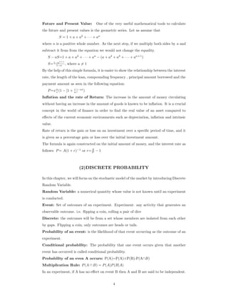 Future and Present Value: One of the very useful mathematical tools to calculate
the future and present values is the geometric series. Let us assume that
S = 1 + a + a2
+ · · · + an
where n is a positive whole number. As the next step, if we multiply both sides by a and
subtract it from from the equation we would not change the equality.
S − aS=1 + a + a2
+ · · · + an
− (a + a2
+ a3
+ · · · + an+1
)
S=1−an+1
1−a , where a = 1
By the help of this simple formula, it is easier to show the relationship between the interest
rate, the length of the loan, compounding frequency , principal amount borrowed and the
payment amount as seen in the following equation:
P=xn
r (1 − [1 + r
n ]−nt
)
Inﬂation and the rate of Return: The increase in the amount of money circulating
without having an increase in the amount of goods is known to be inﬂation. It is a crucial
concept in the world of ﬁnance in order to ﬁnd the real value of an asset compared to
eﬀects of the current economic environments such as depreciation, inﬂation and intrinsic
value.
Rate of return is the gain or loss on an investment over a speciﬁc period of time, and it
is given as a percentage gain or loss over the initial investment amount.
The formula is again constructed on the initial amount of money, and the interest rate as
follows: P= A(1 + r)−1
or r=A
P − 1
(2)DISCRETE PROBABILITY
In this chapter, we will focus on the stochastic model of the market by introducing Discrete
Random Variable.
Random Variable: a numerical quantity whose value is not known until an experiment
is conducted.
Event: Set of outcomes of an experiment. Experiment: any activity that generates an
observable outcome. i.e. ﬂipping a coin, rolling a pair of dice
Discrete: the outcomes will be from a set whose members are isolated from each other
by gaps. Flipping a coin, only outcomes are heads or tails.
Probability of an event: is the likelihood of that event occurring as the outcome of an
experiment.
Conditional probability: The probability that one event occurs given that another
event has occurred is called conditional probability.
Probability of an even A occurs: P(A)=P(A)+P(B)-P(A∩B)
Multiplication Rule: P(A ∩ B) = P(A)P(B|A)
In an experiment, if A has no eﬀect on event B then A and B are said to be independent.
4
 