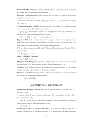 Probability Distribution is a function which assigns a probability to each element in
the sample space of outcomes of an experiment.
Bernoulli random variable: which takes on only one of the two possible values, often
thought of as true or false.
A Bernoulli random is particularly simple, f(1) = P(X = 1) = p where 0 ≤ p ≤ 1 and
f(0) = 1 − p
A binomial random variable: is parameterized by the number of successful outcomes
out of n independent Bernoulli random variable.
n
x = n!
x!(n−x)! By using the Addition and multiplication rules, the probability of x
successes in n trials is represented by the function:
P(X = x)= n
x px
(1 − p)n−x
= n!
x!(n−x)! px
(1 − p)n−x
Expected Value: of a random variable is the typical outcome of an experiment per-
formed an inﬁnite number of times whereas the statistical mean is calculate based on a
ﬁnite collection of observations of the outcome of an experiment.
If X is a discrete random variable with P(X) probability distribution then the E[X] is
represented as:
E[X]= x(X · P(X))
Joint Probability Function:
f(x, y)=P(X = x, Y + y)
Marginal Probability: The sum of the joint probability of X and Y where Y is allowed
to take on each of its possible values is called Marginal Probability of X.
Variance: of a random variable is a measure of the spread of values of the random
variable about the expected value of the random variable.
Standard Deviation: Since by deﬁnition, the standard deviation is the square root of
the variance. It is denoted by σ(X) and thus
σ(X)= V ar(X).
(3)CONTINUOUS PROBABILITY
Continuous Random Variable: Can take on inﬁnite number of variables. limn→∞
limn→∞
1
n+1 =0
A random variable X has a continuous distribution if ∃ a non-negative function f: R0→
R | for an interval [a,b]
P(a≤ X ≤ b)=
b
a
f(x)dx. The function f which is also the probability distribution
function must have the following property as well,
∞
−∞
f(x)dx = 1
Uniformly distributed Random Variable: A continuous random variable has a
uniform distribution if all the values belonging to its support have the same probability
5
 