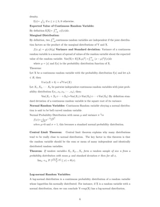 density.
f(x)= 1
b−a if a ≤ x ≤ b, 0 otherwise.
Expected Value of Continuous Random Variable:
By deﬁnition E[X]=
∞
−∞
xf(x)dx.
Marginal Distribution:
By deﬁnition, two
∞
−∞
continuous random variables are independent if the joint distribu-
tion factors as the product of the marginal distributions of Y and X.
f(x, y) = g(x)h(y) Variance and Standard deviation: Variance of a continuous
random variable is a measure of spread of values of the random variable about the expected
value of the random variable. Var(X)= E[(X-µ)2
] =
∞
−∞
(x − µ)2
f(x)dx
where µ = [x] and f(x) is the probability distribution function of X.
Theorems:
Let X be a continuous random variable with the probability distribution f(x) and let a,b
∈ R, then
V ar(aX + b) = a2
V ar(X)
Let X1, X2, · · · Xk be pairwise independent continuous random variables with joint prob-
ability distribution f(x1, x2, x3, · · · , xk), then:
Var(X1 + X2+· · · +Xk)=Var(X1)+Var(X2)+· · · +Var(Xk) By deﬁnition stan-
dard deviation of a continuous random variable is the square root of its variance.
Normal Random Variables: Continuous Random variable obeying a normal distribu-
tion is said to be bell curved random variable.
Normal Probability Distribution with mean µ and variance σ 2
is
f(x)= 1
σ
√
2π
e−
(x−µ)2
2σ2
when µ=0 and σ = 1, this becomes a standard normal probability distribution.
Central Limit Theorem: Central limit theorem explains why many distributions
tend to be really close to normal distribution. The key factor in this theorem is that
the random variable should be the sum or mean of many independent and identically
distributed random variables.
Theorem: If random variables X1, X2..., Xn form a random sample of size n from a
probability distribution with mean µ and standard deviation σ then for all x,
limn→∞ P (
√
n(X−µ)
σ ≤ x) = θ(x).
Log-normal Random Variables:
A log-normal distribution is a continuous probability distribution of a random variable
whose logarithm his normally distributed. For instance, if X is a random variable with a
normal distribution, then we can conclude Y=exp(X) has a log-normal distribution.
6
 