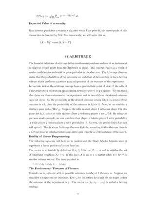 P(Y<y )= 1
σ
√
2π
y
−∞
2−(t−µ)2/2σ2
dt.
Expected Value of a security:
If an investor purchases a security with price worth X for price K, the excess proﬁt of this
transaction is denoted by X-K. Mathematically, we will write this as;
(X − K)+
=max{0, X − K}
(4)ARBITRAGE
The ﬁnancial deﬁnition of arbitrage is the simultaneous purchase and sale of an instrument
in order to receive proﬁt from the diﬀerence in prices. This concept exists as a result of
market ineﬃciencies and could be quite proﬁtable in the short run. The Arbitrage theorem
states that the probabilities of the outcomes are such that all bets are fair or has a betting
scheme which produces a positive gain independent of the outcome of the experiment.
Let us take look at the arbitrage concept from a probabilistic point of view. If the odds of
a particular stock value going up and going down are quoted as 2:1 against. We can think
that there are three outcomes to the experiment and in two of them the desired outcome
does not occur. So, the probability of the desired outcome arising is1/3. In general if the
outcome is n:1, then the probability of the outcome is 1/(n+1). Now, let us consider a
strategy game called ‘Hex’[5]. Suppose the odds against player 1 defeating player 2 in this
game are 3/2:1 and the odds against player 2 defeating player 1 are 3/7:1. By using the
previous stock example, we can conclude that player 1 defeats player 2 with probability
.4 while player 2 defeats player 2 with probability .7. As seen, the probabilities does not
add up to 1. This is where Arbitrage theorem kicks in, according to this theorem there is
a betting strategy which generates a positive gain regardless of the outcome of the match.
Duality of Linear Programming:
The following equation will help us to understand the Black Scholes formula since it
represents a linear product of a cost function.
The vector x is feasible by deﬁnition if xi ≥ 0 for i=1,2,· · · , n and x satisﬁes the set
of constraint equations Ax = b. In this case, A is an m x n matrix while b ∈ Rmxn
is
another column vector. The inner product is:
c· x= c1x1 + c2x2+· · · +cnxn
The Fundamental Theorem of Finance:
Consider an experiment with m possible outcomes numbered 1 through m. Suppose we
can place n wagers on the outcomes. Let rij be the return for a unit bet on wager i when
the outcome of the experiment is j. The vector x=(x1, x2 · · · , xn) is called a betting
strategy.
7
 